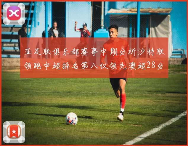 亚足联俱乐部赛事中期分析沙特联领跑中超排名第八仅领先澳超28分