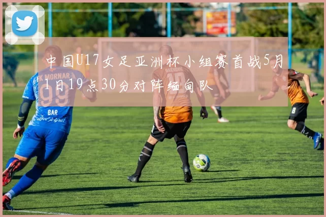 中国U17女足亚洲杯小组赛首战5月1日19点30分对阵缅甸队