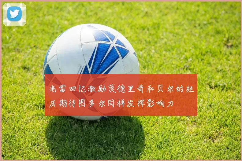 老雷回忆激励莫德里奇和贝尔的经历期待图多尔同样发挥影响力