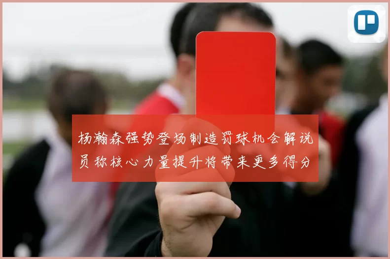 杨瀚森强势登场制造罚球机会解说员称核心力量提升将带来更多得分可能