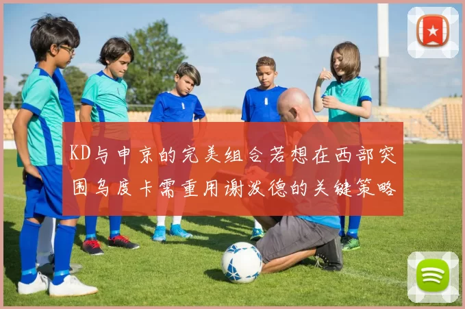 KD与申京的完美组合若想在西部突围乌度卡需重用谢泼德的关键策略