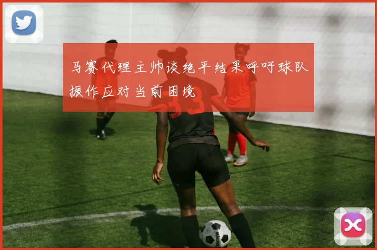 马赛代理主帅谈绝平结果呼吁球队振作应对当前困境