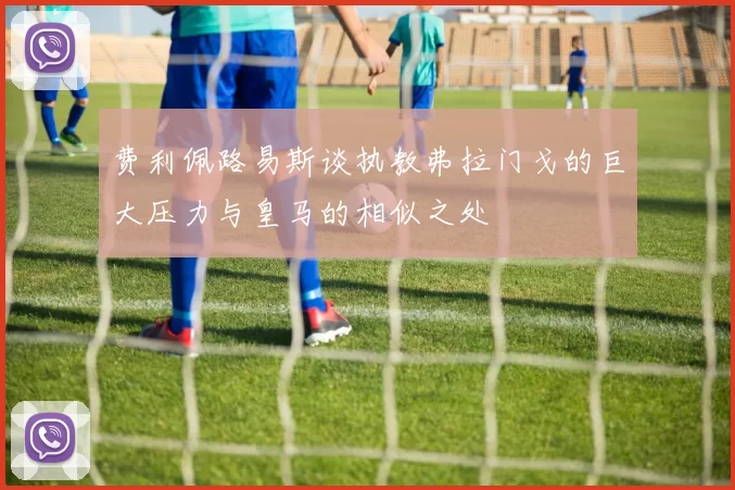 费利佩路易斯谈执教弗拉门戈的巨大压力与皇马的相似之处