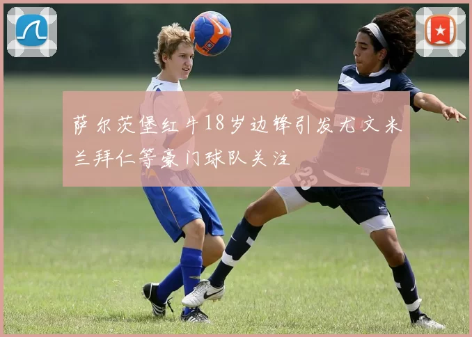萨尔茨堡红牛18岁边锋引发尤文米兰拜仁等豪门球队关注