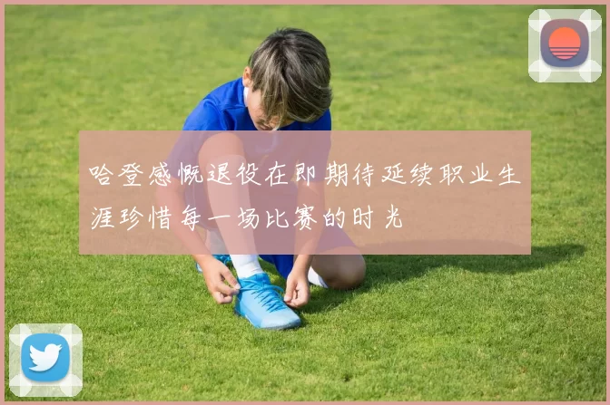 哈登感慨退役在即期待延续职业生涯珍惜每一场比赛的时光