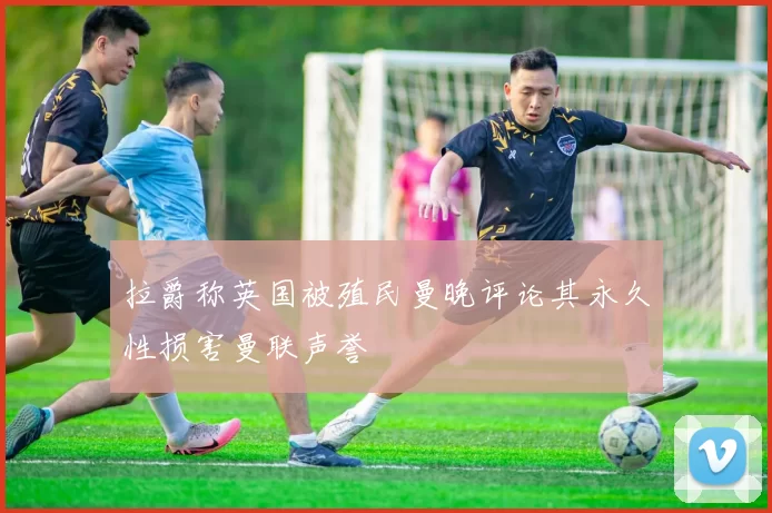 拉爵称英国被殖民曼晚评论其永久性损害曼联声誉