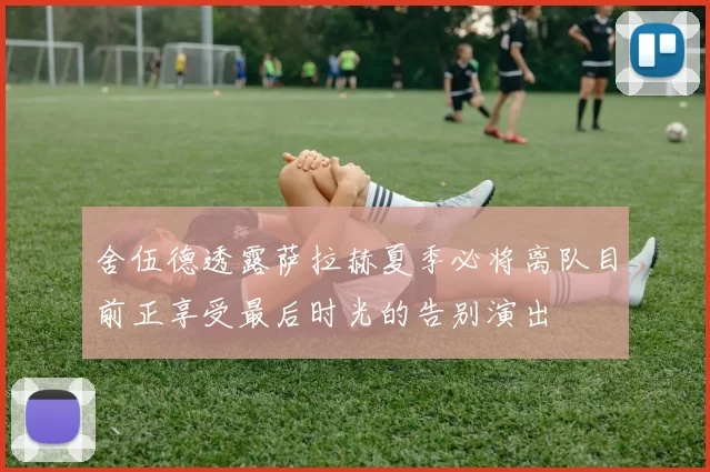 舍伍德透露萨拉赫夏季必将离队目前正享受最后时光的告别演出