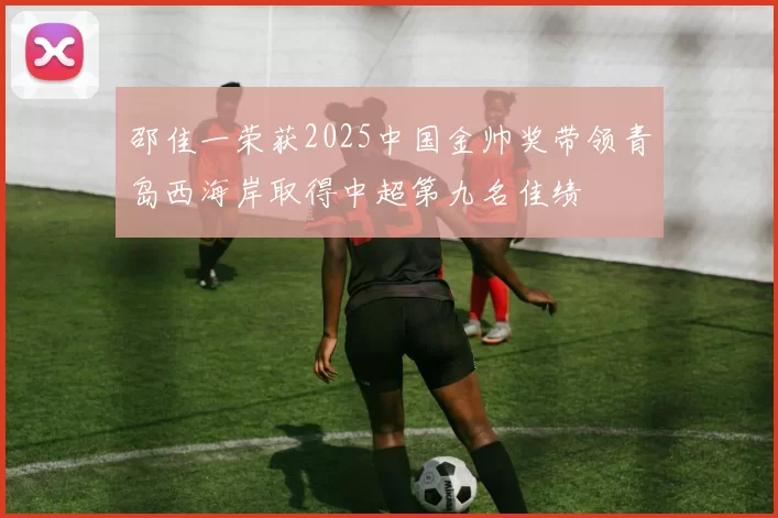 邵佳一荣获2025中国金帅奖带领青岛西海岸取得中超第九名佳绩