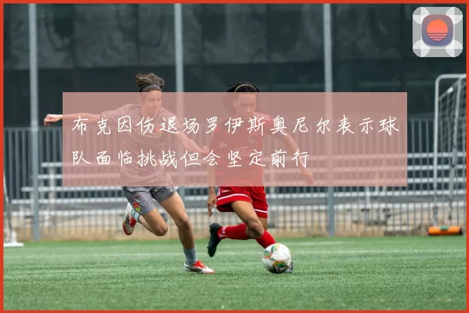 布克因伤退场罗伊斯奥尼尔表示球队面临挑战但会坚定前行