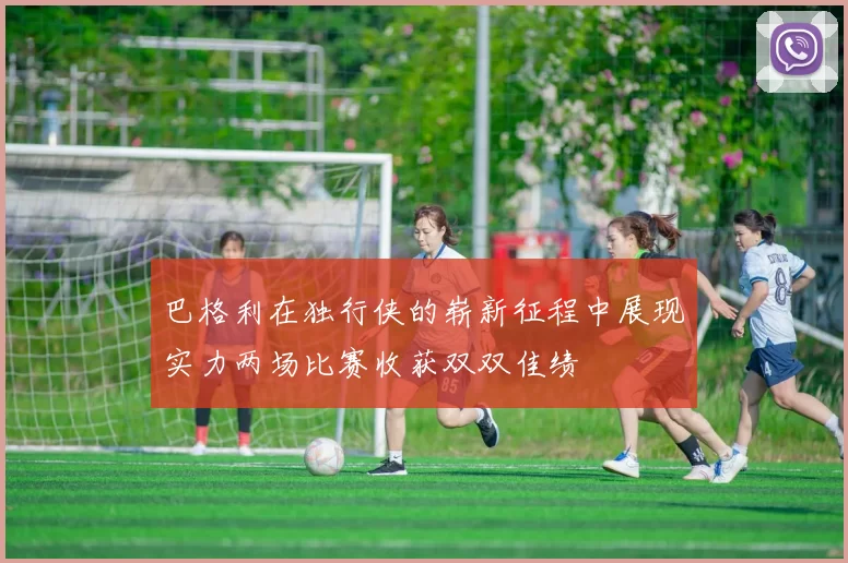 巴格利在独行侠的崭新征程中展现实力两场比赛收获双双佳绩