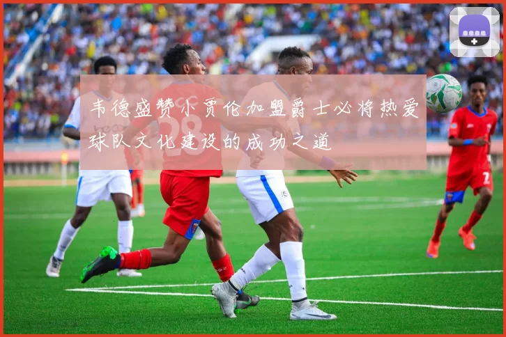 韦德盛赞小贾伦加盟爵士必将热爱球队文化建设的成功之道