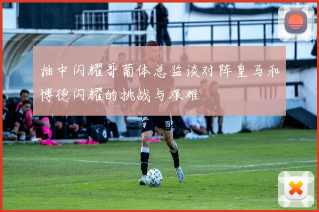 抽中闪耀哥葡体总监谈对阵皇马和博德闪耀的挑战与艰难