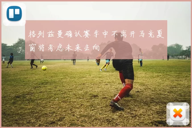 格列兹曼确认赛季中不离开马竞夏窗将考虑未来去向