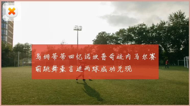 乌姆蒂蒂回忆诺坎普奇迹内马尔赛前跳舞豪言进两球成功兑现