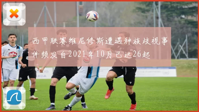 西甲联赛维尼修斯遭遇种族歧视事件频发自2021年10月已达26起