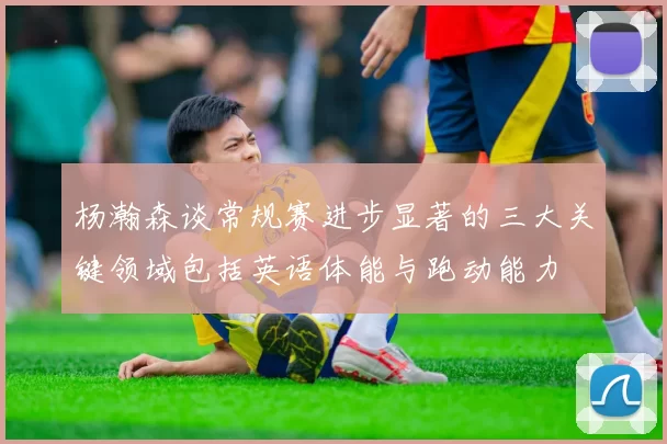 杨瀚森谈常规赛进步显著的三大关键领域包括英语体能与跑动能力