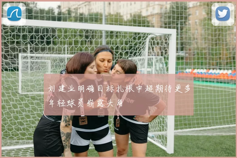 刘建业明确目标扎根中超期待更多年轻球员崭露头角