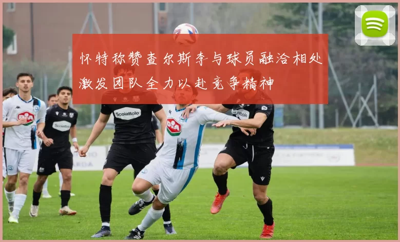 怀特称赞查尔斯李与球员融洽相处激发团队全力以赴竞争精神