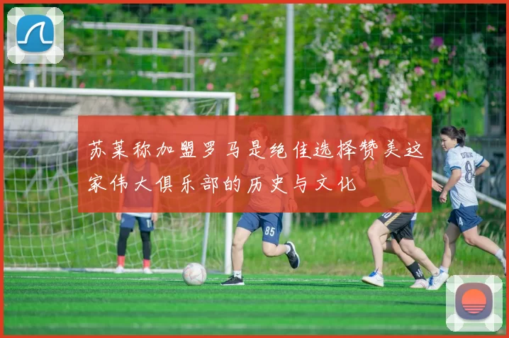 苏莱称加盟罗马是绝佳选择赞美这家伟大俱乐部的历史与文化