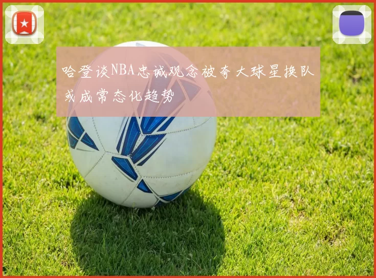 哈登谈NBA忠诚观念被夸大球星换队或成常态化趋势
